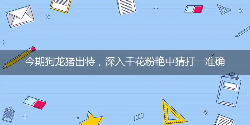 今期狗龙猪出特，深入千花粉艳中猜打一准确精准生肖,最佳作答解释解答